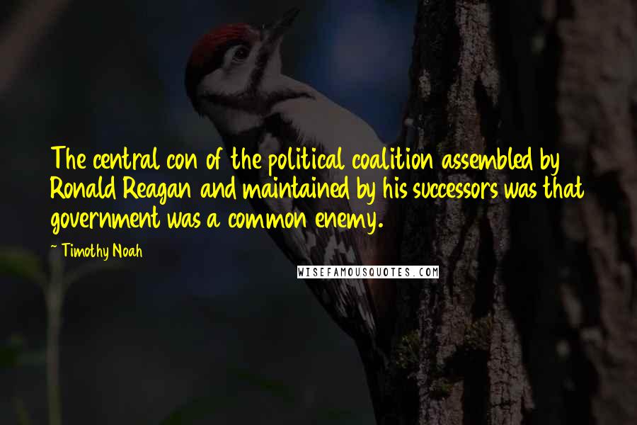Timothy Noah quotes: The central con of the political coalition assembled by Ronald Reagan and maintained by his successors was that government was a common enemy. Timothy Noah quotes: The central con of the political coalition assembled by Ronald Reagan and maintained by his successors was that government was a common enemy.