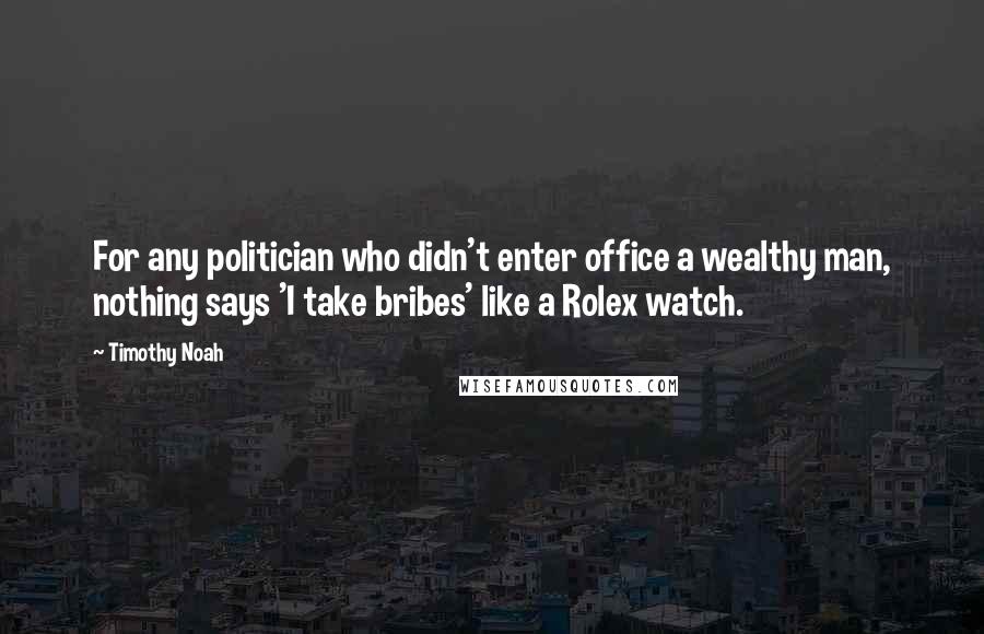 Timothy Noah quotes: For any politician who didn't enter office a wealthy man, nothing says 'I take bribes' like a Rolex watch. Timothy Noah quotes: For any politician who didn't enter office a wealthy man, nothing says 'I take bribes' like a Rolex watch.