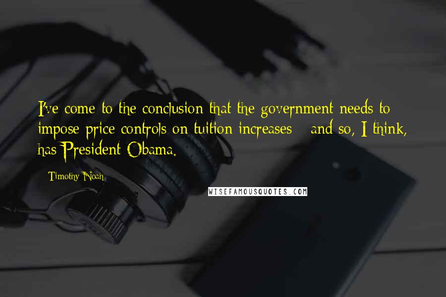 Timothy Noah quotes: I've come to the conclusion that the government needs to impose price controls on tuition increases - and so, I think, has President Obama. Timothy Noah quotes: I've come to the conclusion that the government needs to impose price controls on tuition increases - and so, I think, has President Obama.