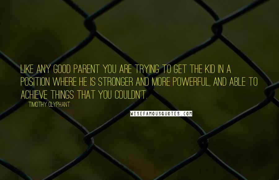 Timothy Olyphant quotes: Like any good parent you are trying to get the kid in a position where he is stronger and more powerful, and able to achieve things that you couldn't. Timothy Olyphant quotes: Like any good parent you are trying to get the kid in a position where he is stronger and more powerful, and able to achieve things that you couldn't.