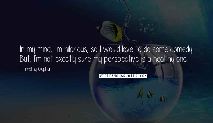 Timothy Olyphant quotes: In my mind, I'm hilarious, so I would love to do some comedy. But, I'm not exactly sure my perspective is a healthy one.