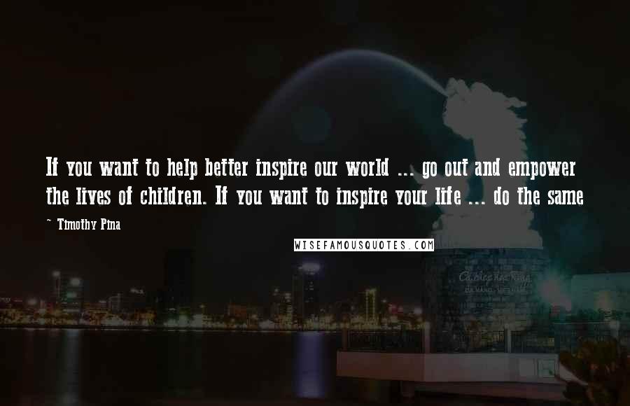 Timothy Pina quotes: If you want to help better inspire our world ... go out and empower the lives of children. If you want to inspire your life ... do the same