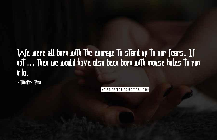 Timothy Pina quotes: We were all born with the courage to stand up to our fears. If not ... then we would have also been born with mouse holes to run into.