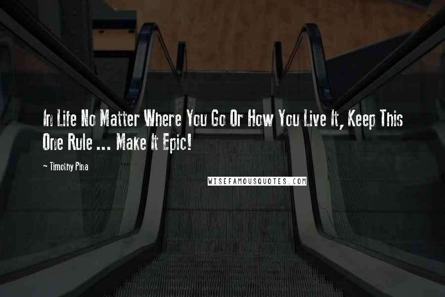 Timothy Pina quotes: In Life No Matter Where You Go Or How You Live It, Keep This One Rule ... Make It Epic!