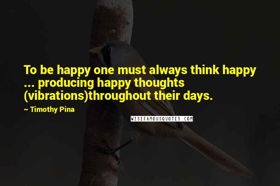 Timothy Pina quotes: To be happy one must always think happy ... producing happy thoughts (vibrations)throughout their days.