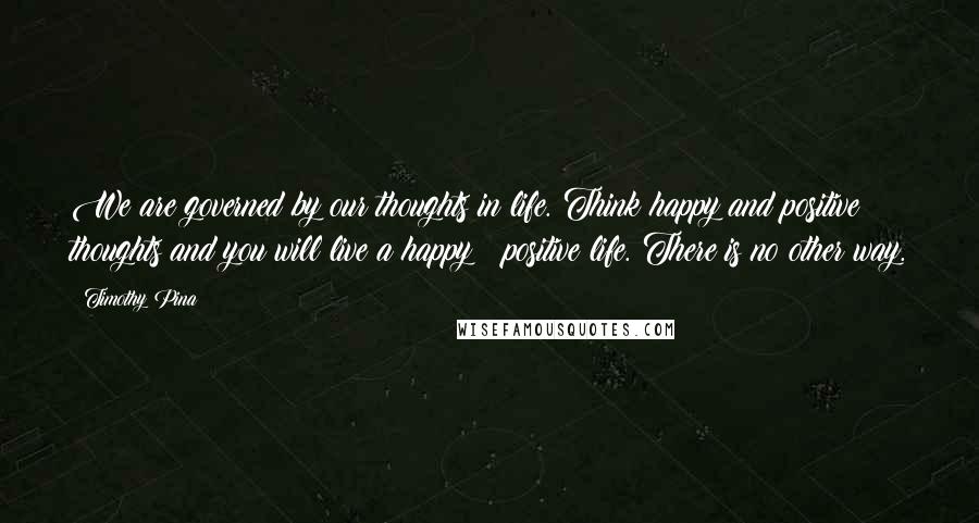 Timothy Pina quotes: We are governed by our thoughts in life. Think happy and positive thoughts and you will live a happy & positive life. There is no other way.