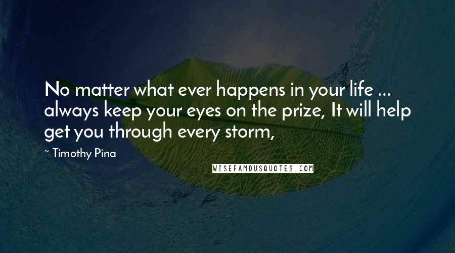 Timothy Pina quotes: No matter what ever happens in your life ... always keep your eyes on the prize, It will help get you through every storm,