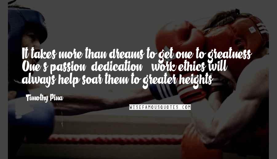 Timothy Pina quotes: It takes more than dreams to get one to greatness. One's passion, dedication & work ethics will always help soar them to greater heights!