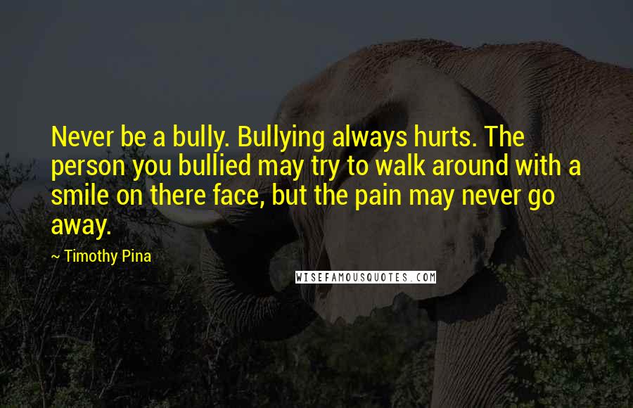 Timothy Pina quotes: Never be a bully. Bullying always hurts. The person you bullied may try to walk around with a smile on there face, but the pain may never go away.