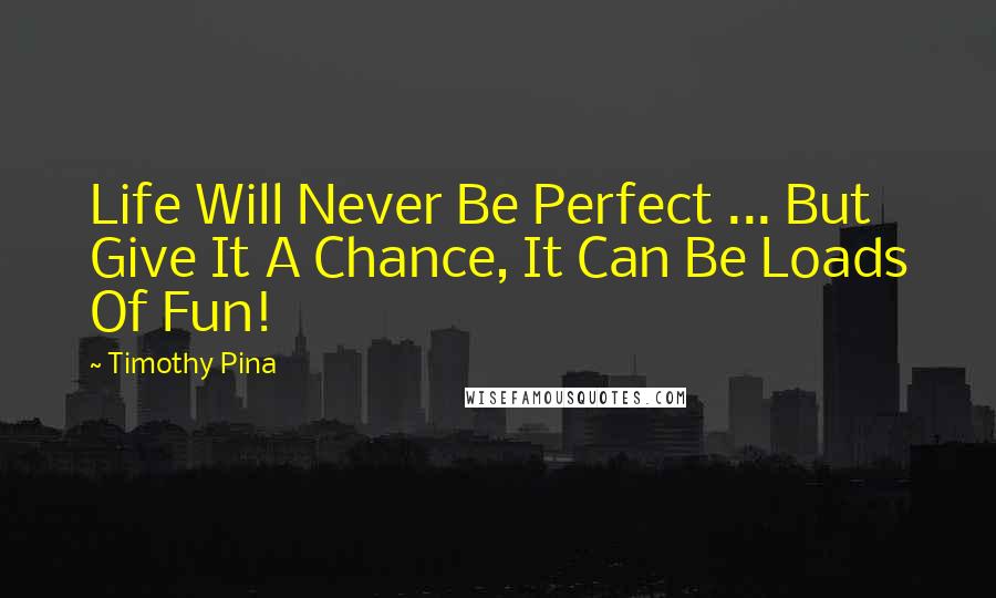 Timothy Pina quotes: Life Will Never Be Perfect ... But Give It A Chance, It Can Be Loads Of Fun!