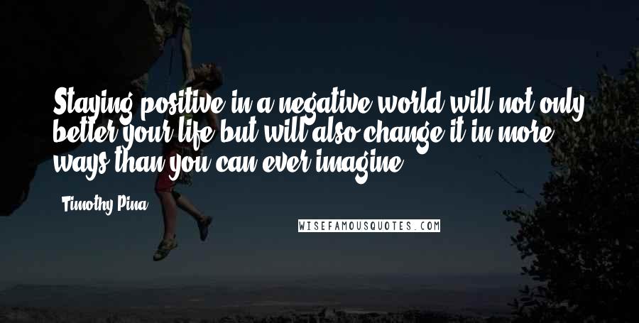 Timothy Pina quotes: Staying positive in a negative world will not only better your life but will also change it in more ways than you can ever imagine.