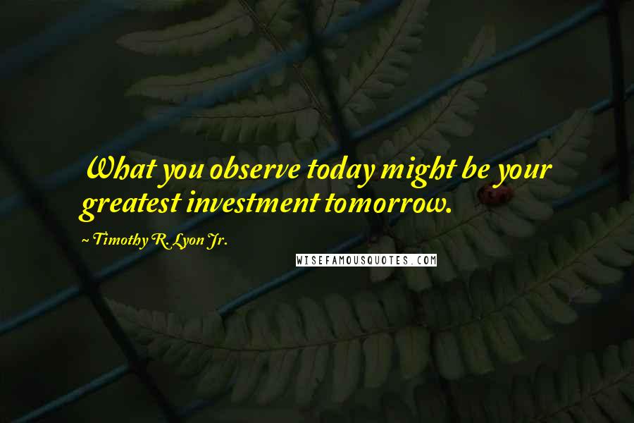 Timothy R. Lyon Jr. quotes: What you observe today might be your greatest investment tomorrow.