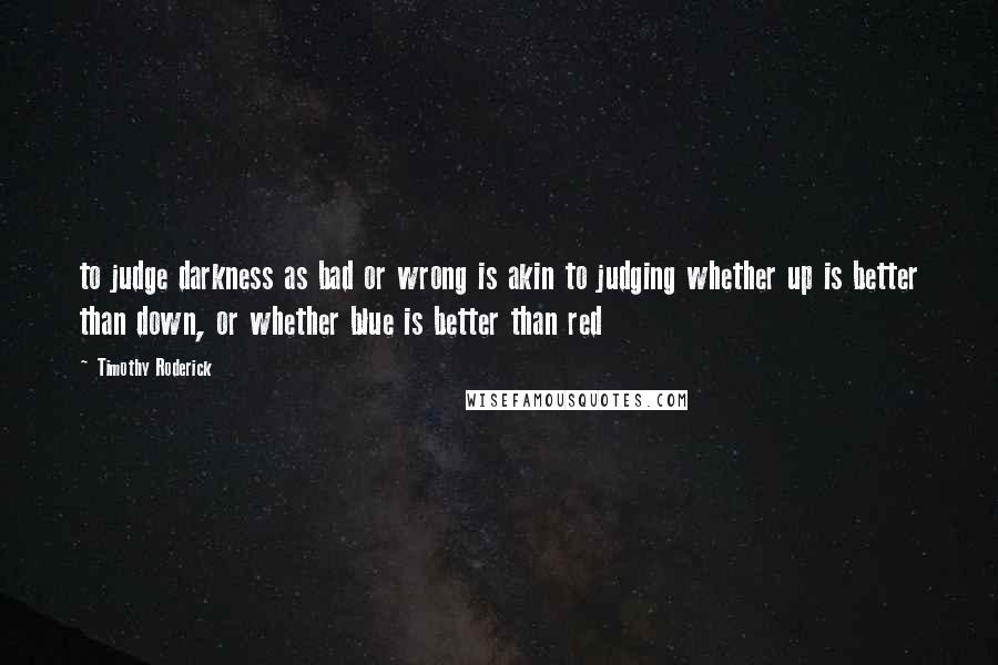Timothy Roderick quotes: to judge darkness as bad or wrong is akin to judging whether up is better than down, or whether blue is better than red Timothy Roderick quotes: to judge darkness as bad or wrong is akin to judging whether up is better than down, or whether blue is better than red