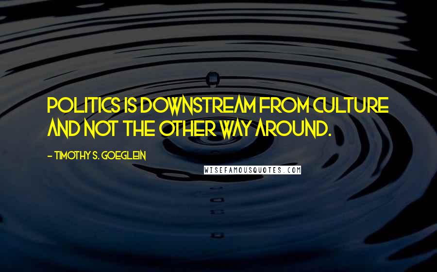 Timothy S. Goeglein quotes: Politics is downstream from culture and not the other way around.