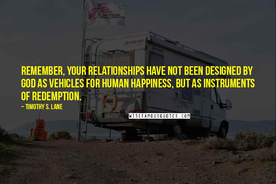 Timothy S. Lane quotes: Remember, your relationships have not been designed by God as vehicles for human happiness, but as instruments of redemption. Timothy S. Lane quotes: Remember, your relationships have not been designed by God as vehicles for human happiness, but as instruments of redemption.