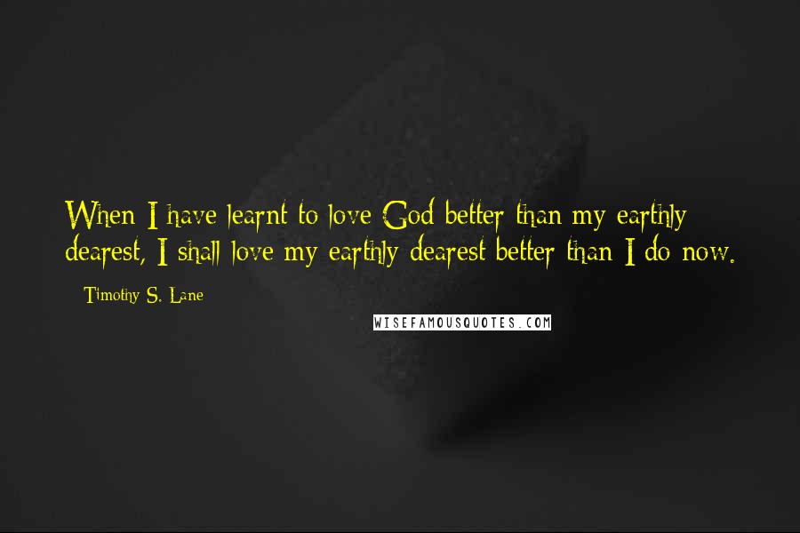 Timothy S. Lane quotes: When I have learnt to love God better than my earthly dearest, I shall love my earthly dearest better than I do now.