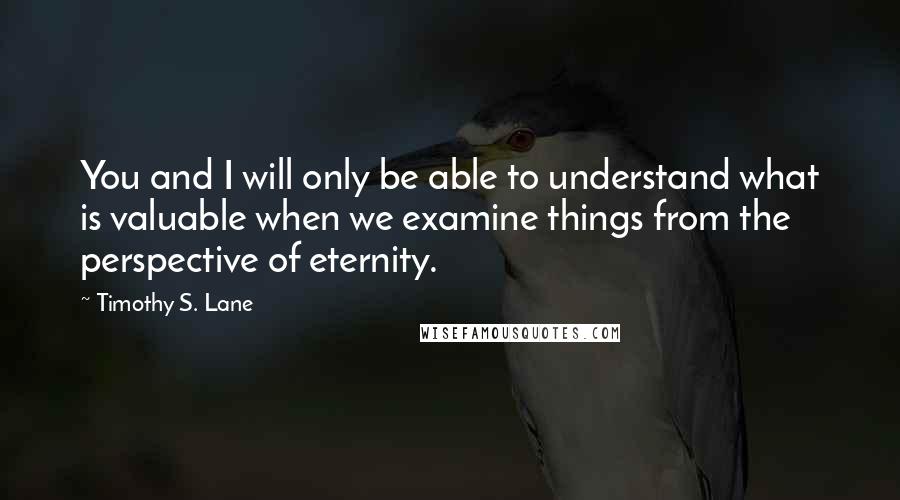 Timothy S. Lane quotes: You and I will only be able to understand what is valuable when we examine things from the perspective of eternity. Timothy S. Lane quotes: You and I will only be able to understand what is valuable when we examine things from the perspective of eternity.