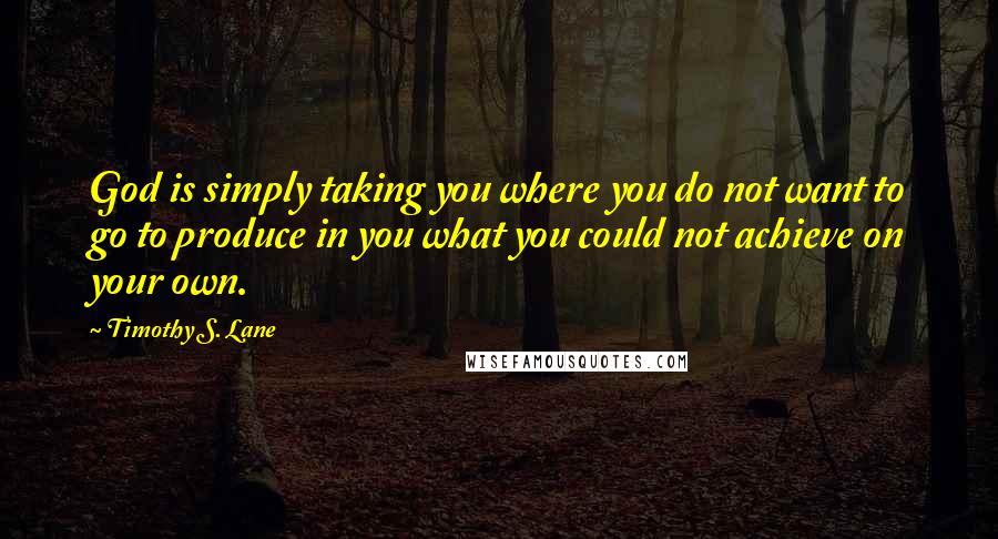 Timothy S. Lane quotes: God is simply taking you where you do not want to go to produce in you what you could not achieve on your own.