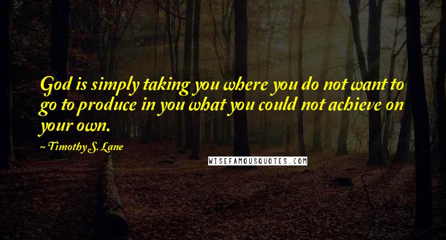 Timothy S. Lane quotes: God is simply taking you where you do not want to go to produce in you what you could not achieve on your own. Timothy S. Lane quotes: God is simply taking you where you do not want to go to produce in you what you could not achieve on your own.