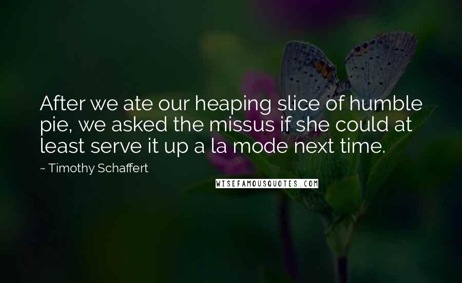 Timothy Schaffert quotes: After we ate our heaping slice of humble pie, we asked the missus if she could at least serve it up a la mode next time.