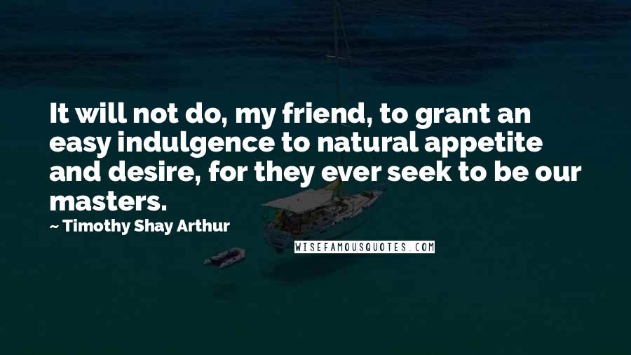 Timothy Shay Arthur quotes: It will not do, my friend, to grant an easy indulgence to natural appetite and desire, for they ever seek to be our masters. Timothy Shay Arthur quotes: It will not do, my friend, to grant an easy indulgence to natural appetite and desire, for they ever seek to be our masters.