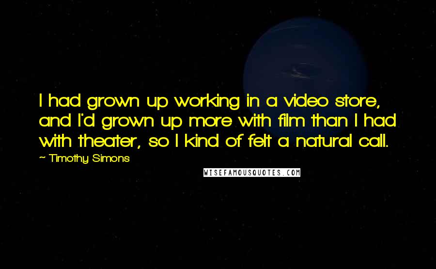 Timothy Simons quotes: I had grown up working in a video store, and I'd grown up more with film than I had with theater, so I kind of felt a natural call.