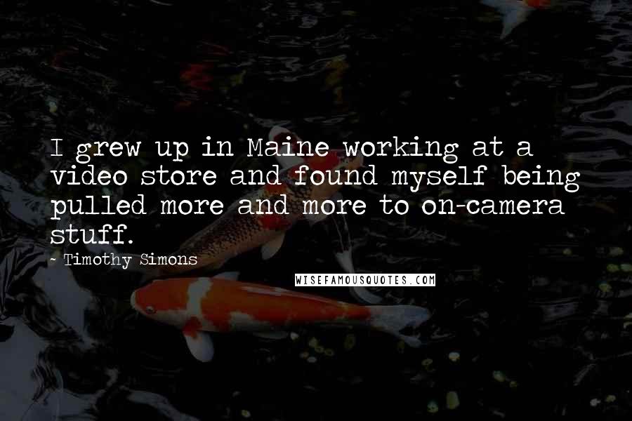 Timothy Simons quotes: I grew up in Maine working at a video store and found myself being pulled more and more to on-camera stuff.