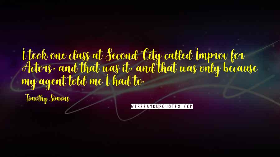 Timothy Simons quotes: I took one class at Second City called Improv for Actors, and that was it, and that was only because my agent told me I had to.