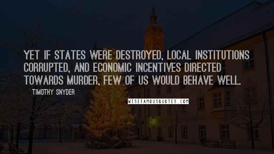 Timothy Snyder quotes: Yet if states were destroyed, local institutions corrupted, and economic incentives directed towards murder, few of us would behave well.