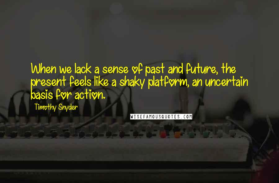 Timothy Snyder quotes: When we lack a sense of past and future, the present feels like a shaky platform, an uncertain basis for action.