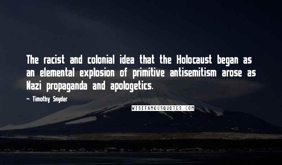 Timothy Snyder quotes: The racist and colonial idea that the Holocaust began as an elemental explosion of primitive antisemitism arose as Nazi propaganda and apologetics.