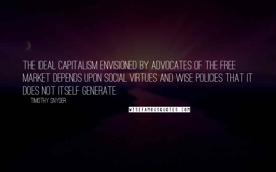 Timothy Snyder quotes: The ideal capitalism envisioned by advocates of the free market depends upon social virtues and wise policies that it does not itself generate.