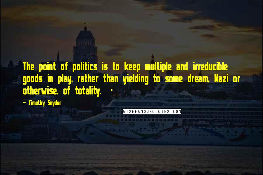 Timothy Snyder quotes: The point of politics is to keep multiple and irreducible goods in play, rather than yielding to some dream, Nazi or otherwise, of totality. -