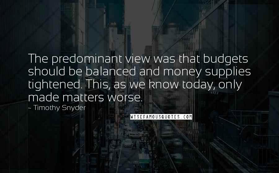 Timothy Snyder quotes: The predominant view was that budgets should be balanced and money supplies tightened. This, as we know today, only made matters worse.