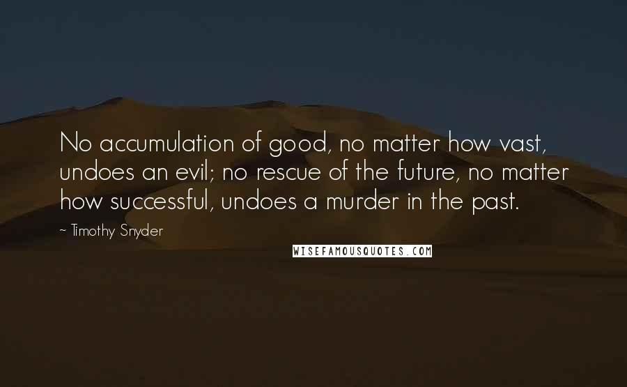 Timothy Snyder quotes: No accumulation of good, no matter how vast, undoes an evil; no rescue of the future, no matter how successful, undoes a murder in the past.