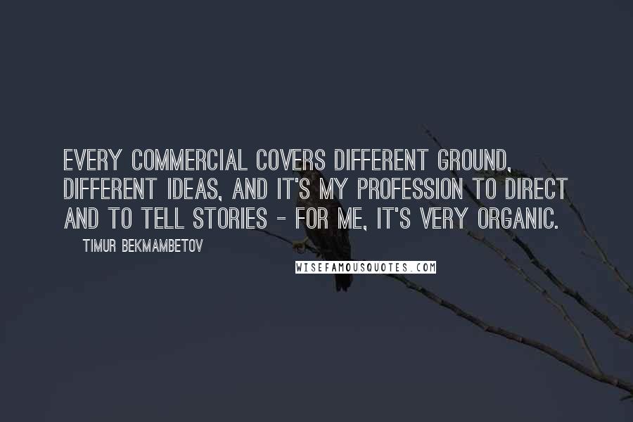Timur Bekmambetov quotes: Every commercial covers different ground, different ideas, and it's my profession to direct and to tell stories - for me, it's very organic. Timur Bekmambetov quotes: Every commercial covers different ground, different ideas, and it's my profession to direct and to tell stories - for me, it's very organic.