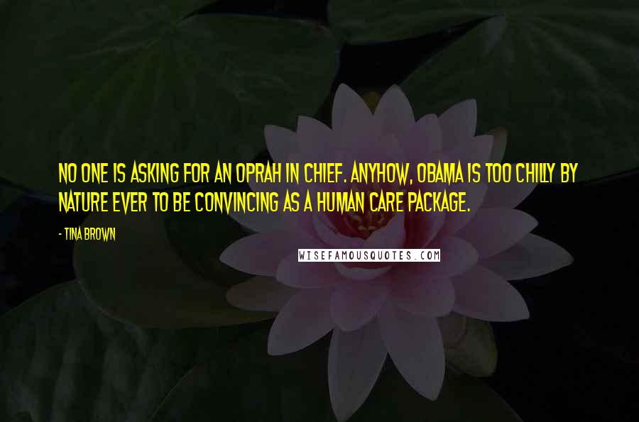 Tina Brown quotes: No one is asking for an Oprah in Chief. Anyhow, Obama is too chilly by nature ever to be convincing as a human care package. Tina Brown quotes: No one is asking for an Oprah in Chief. Anyhow, Obama is too chilly by nature ever to be convincing as a human care package.