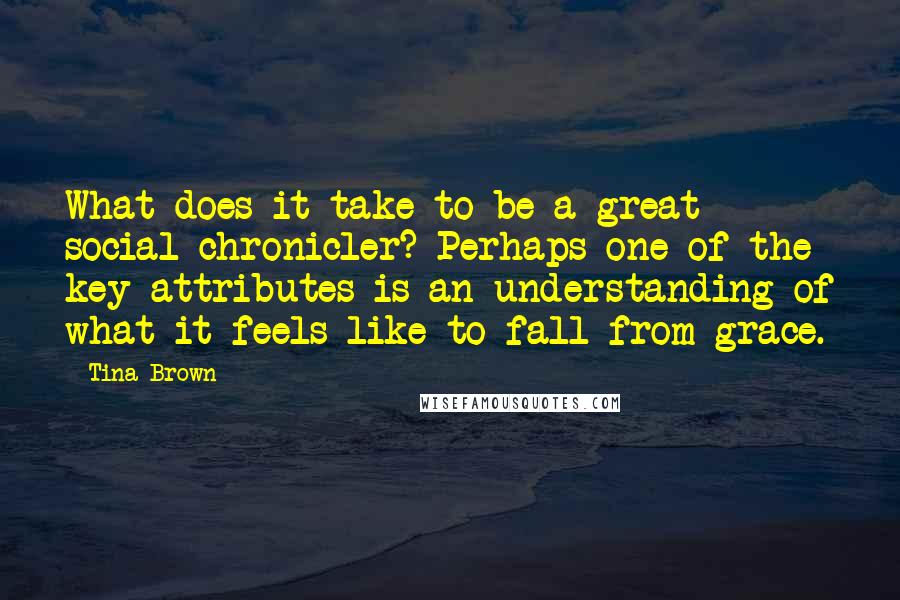 Tina Brown quotes: What does it take to be a great social chronicler? Perhaps one of the key attributes is an understanding of what it feels like to fall from grace.