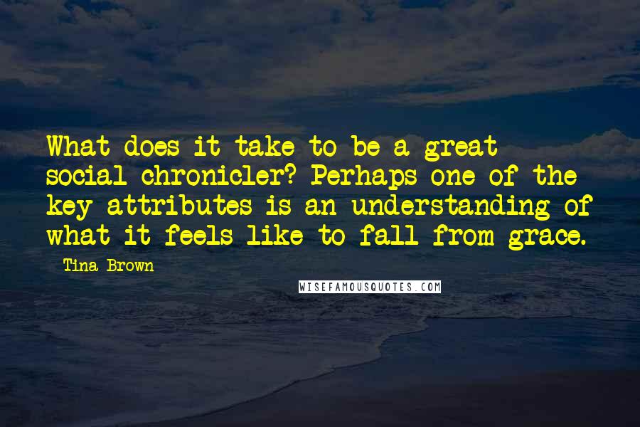 Tina Brown quotes: What does it take to be a great social chronicler? Perhaps one of the key attributes is an understanding of what it feels like to fall from grace. Tina Brown quotes: What does it take to be a great social chronicler? Perhaps one of the key attributes is an understanding of what it feels like to fall from grace.