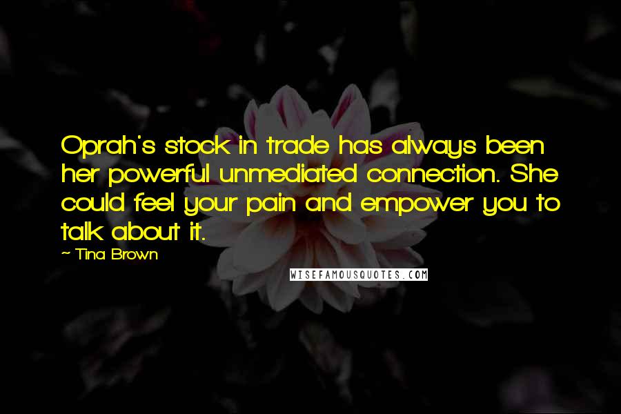 Tina Brown quotes: Oprah's stock in trade has always been her powerful unmediated connection. She could feel your pain and empower you to talk about it. Tina Brown quotes: Oprah's stock in trade has always been her powerful unmediated connection. She could feel your pain and empower you to talk about it.