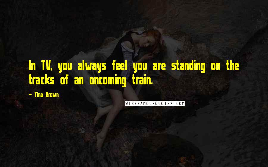 Tina Brown quotes: In TV, you always feel you are standing on the tracks of an oncoming train.