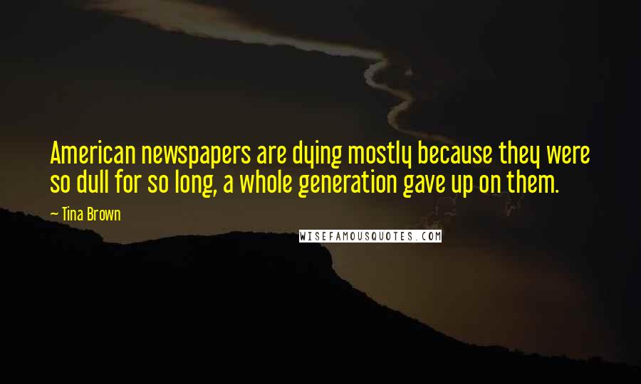 Tina Brown quotes: American newspapers are dying mostly because they were so dull for so long, a whole generation gave up on them.