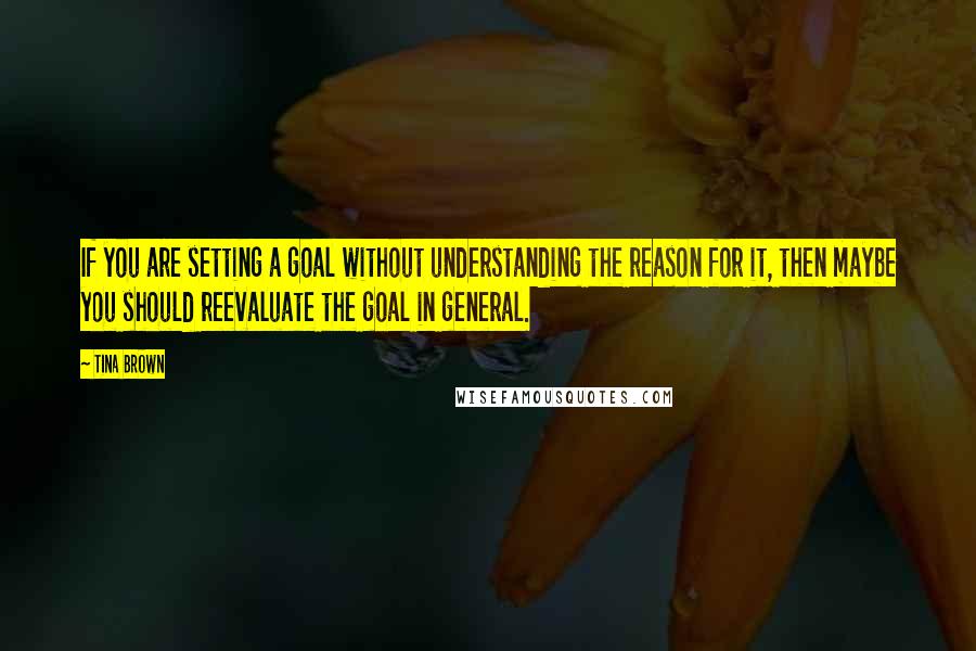 Tina Brown quotes: If you are setting a goal without understanding the reason for it, then maybe you should reevaluate the goal in general. Tina Brown quotes: If you are setting a goal without understanding the reason for it, then maybe you should reevaluate the goal in general.