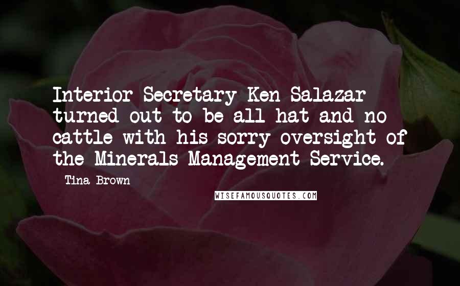 Tina Brown quotes: Interior Secretary Ken Salazar turned out to be all hat and no cattle with his sorry oversight of the Minerals Management Service. Tina Brown quotes: Interior Secretary Ken Salazar turned out to be all hat and no cattle with his sorry oversight of the Minerals Management Service.