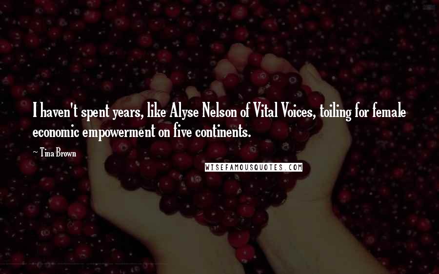 Tina Brown quotes: I haven't spent years, like Alyse Nelson of Vital Voices, toiling for female economic empowerment on five continents. Tina Brown quotes: I haven't spent years, like Alyse Nelson of Vital Voices, toiling for female economic empowerment on five continents.