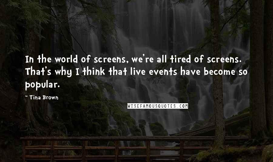 Tina Brown quotes: In the world of screens, we're all tired of screens. That's why I think that live events have become so popular. Tina Brown quotes: In the world of screens, we're all tired of screens. That's why I think that live events have become so popular.