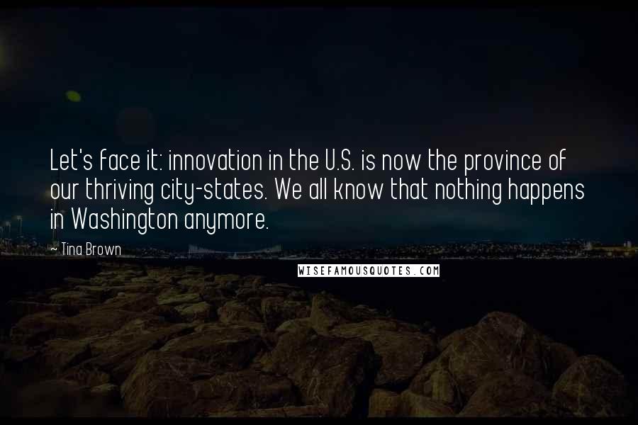 Tina Brown quotes: Let's face it: innovation in the U.S. is now the province of our thriving city-states. We all know that nothing happens in Washington anymore. Tina Brown quotes: Let's face it: innovation in the U.S. is now the province of our thriving city-states. We all know that nothing happens in Washington anymore.