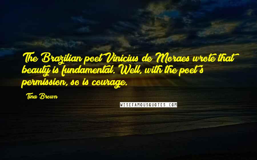 Tina Brown quotes: The Brazilian poet Vinicius de Moraes wrote that beauty is fundamental. Well, with the poet's permission, so is courage. Tina Brown quotes: The Brazilian poet Vinicius de Moraes wrote that beauty is fundamental. Well, with the poet's permission, so is courage.