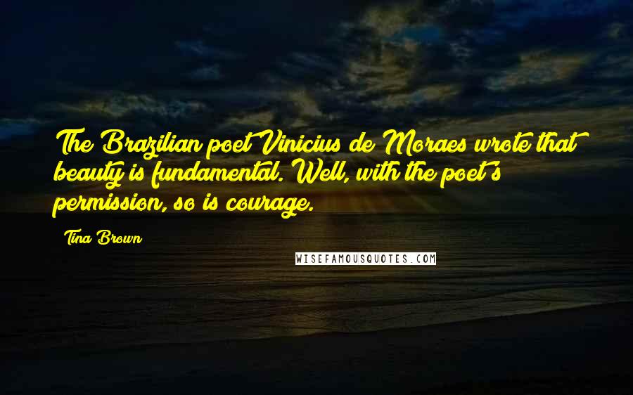 Tina Brown quotes: The Brazilian poet Vinicius de Moraes wrote that beauty is fundamental. Well, with the poet's permission, so is courage.