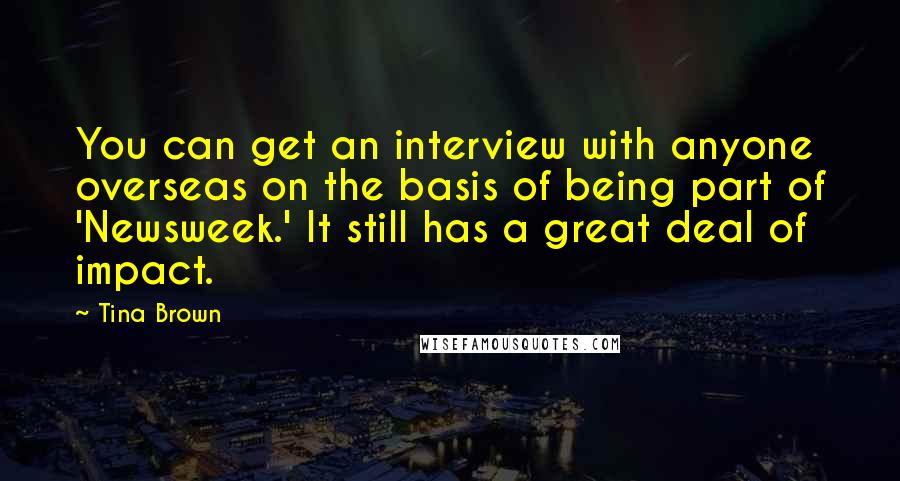Tina Brown quotes: You can get an interview with anyone overseas on the basis of being part of 'Newsweek.' It still has a great deal of impact. Tina Brown quotes: You can get an interview with anyone overseas on the basis of being part of 'Newsweek.' It still has a great deal of impact.